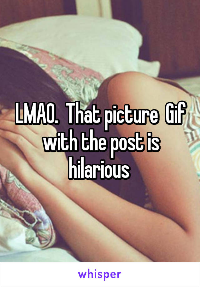 LMAO.  That picture  Gif with the post is hilarious 