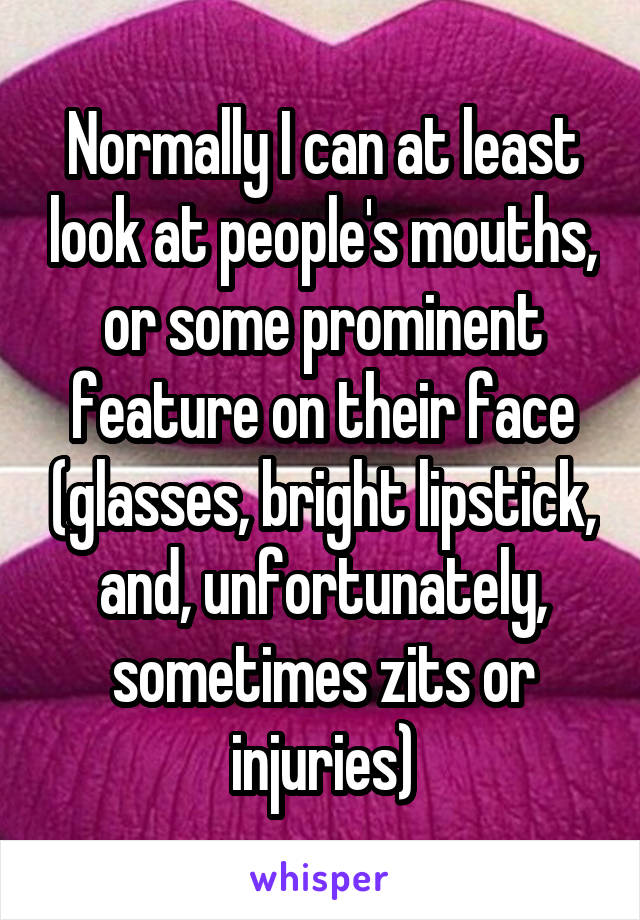 Normally I can at least look at people's mouths, or some prominent feature on their face (glasses, bright lipstick, and, unfortunately, sometimes zits or injuries)