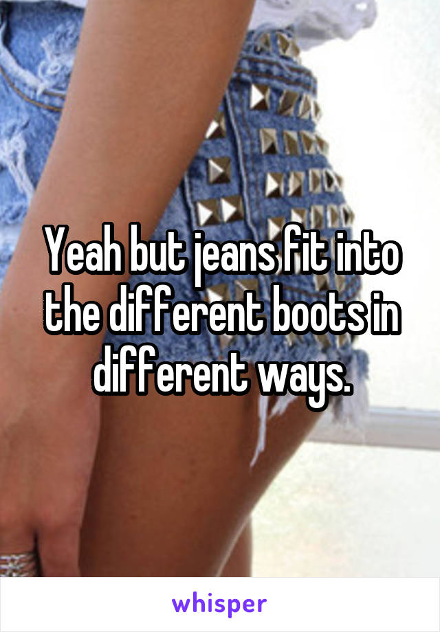 Yeah but jeans fit into the different boots in different ways.