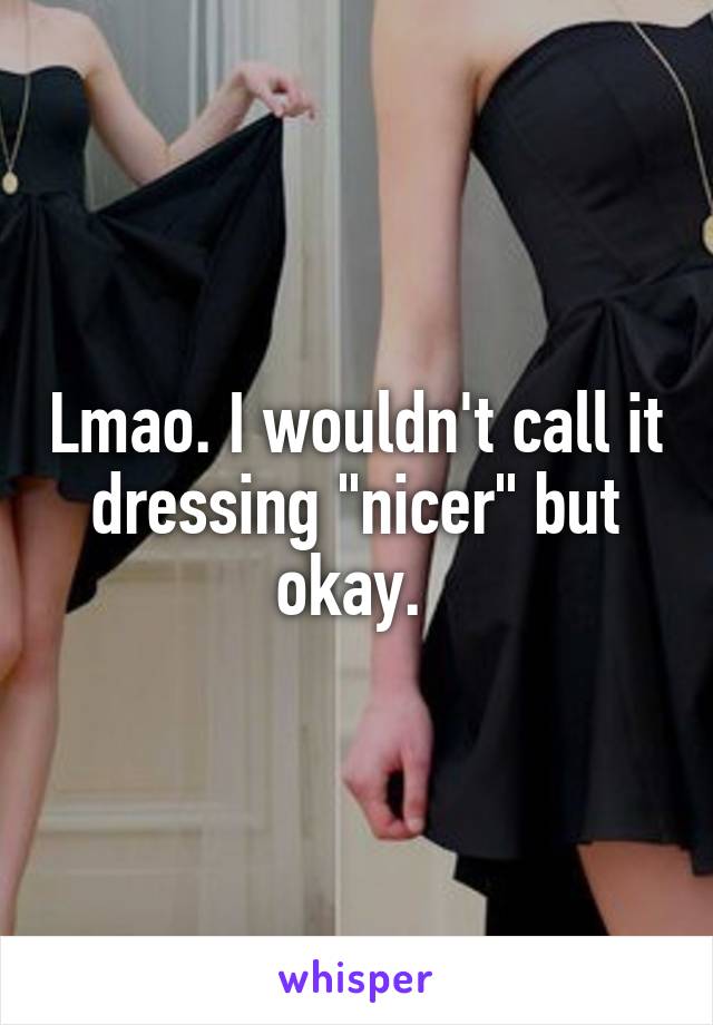 Lmao. I wouldn't call it dressing "nicer" but okay. 