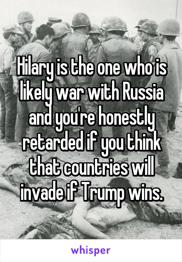 Hilary is the one who is likely war with Russia and you're honestly retarded if you think that countries will invade if Trump wins.