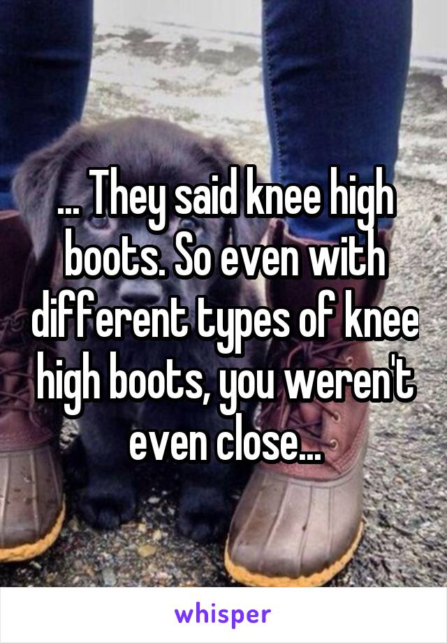 ... They said knee high boots. So even with different types of knee high boots, you weren't even close...