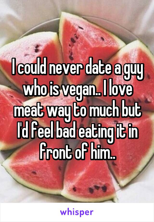 I could never date a guy who is vegan.. I love meat way to much but I'd feel bad eating it in front of him..