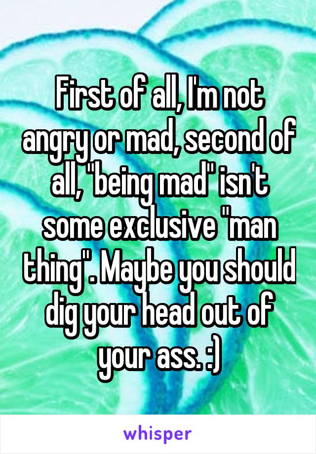 First of all, I'm not angry or mad, second of all, "being mad" isn't some exclusive "man thing". Maybe you should dig your head out of your ass. :)