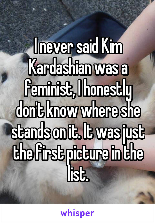 I never said Kim Kardashian was a feminist, I honestly don't know where she stands on it. It was just the first picture in the list.