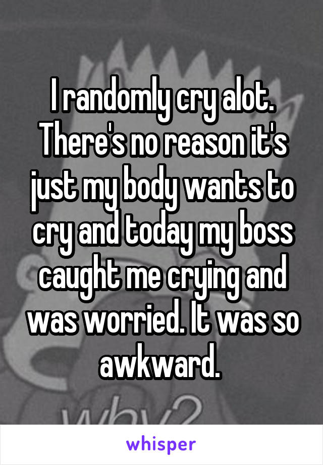 I randomly cry alot. There's no reason it's just my body wants to cry and today my boss caught me crying and was worried. It was so awkward. 