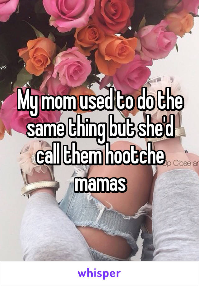 My mom used to do the same thing but she'd call them hootche mamas
