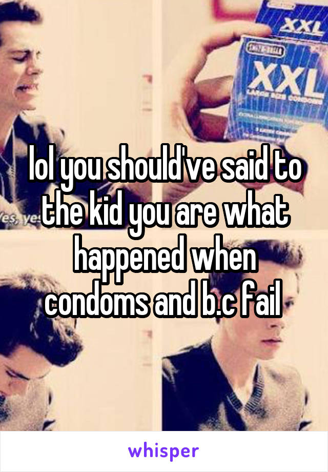 lol you should've said to the kid you are what happened when condoms and b.c fail 