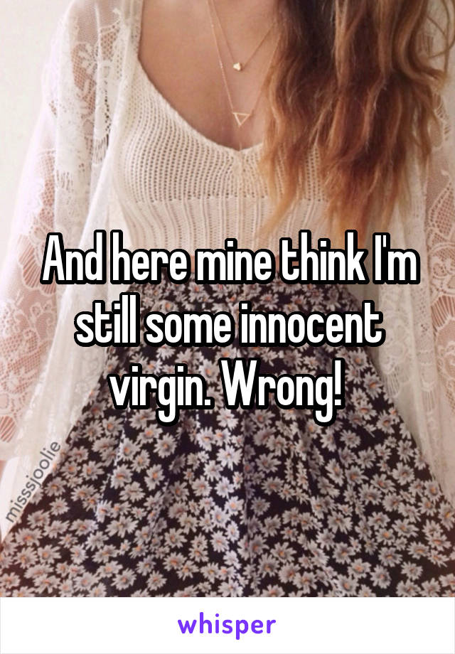 And here mine think I'm still some innocent virgin. Wrong! 