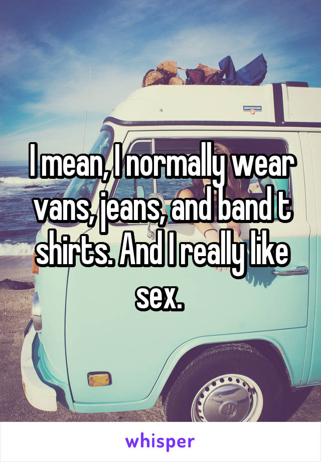 I mean, I normally wear vans, jeans, and band t shirts. And I really like sex. 