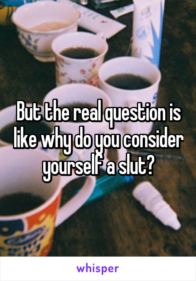 But the real question is like why do you consider yourself a slut?