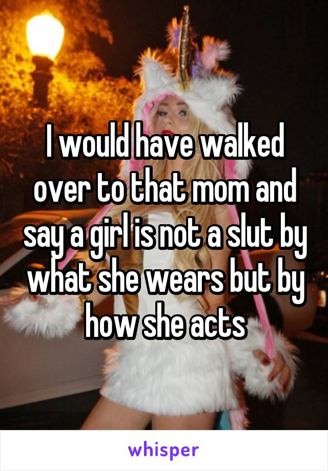 I would have walked over to that mom and say a girl is not a slut by what she wears but by how she acts