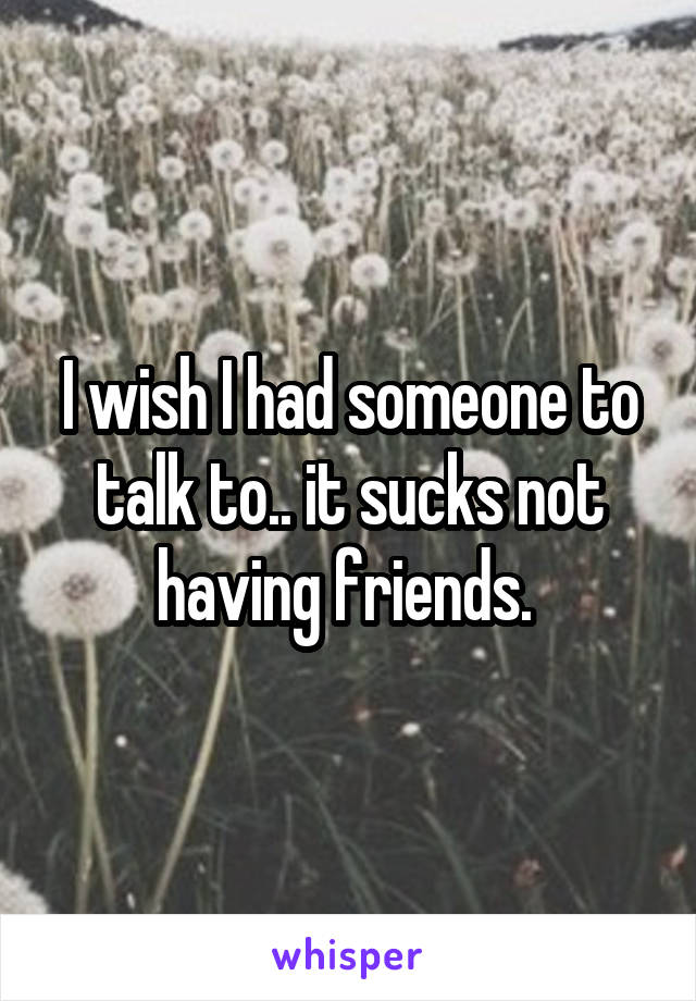 I wish I had someone to talk to.. it sucks not having friends. 