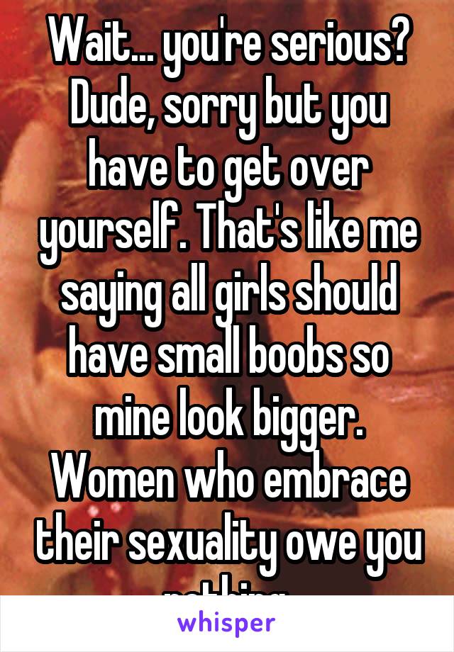 Wait... you're serious? Dude, sorry but you have to get over yourself. That's like me saying all girls should have small boobs so mine look bigger. Women who embrace their sexuality owe you nothing.