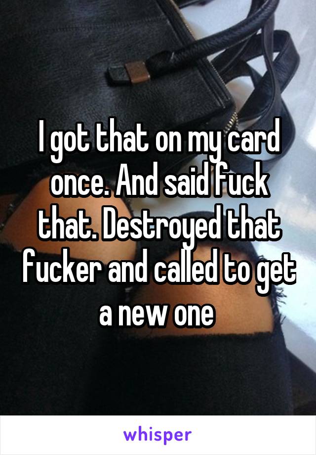I got that on my card once. And said fuck that. Destroyed that fucker and called to get a new one 