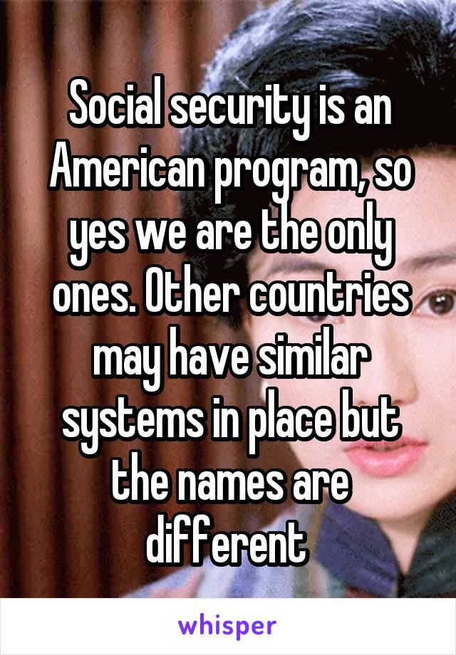 Social security is an American program, so yes we are the only ones. Other countries may have similar systems in place but the names are different 