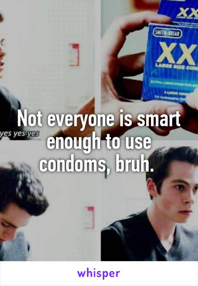 Not everyone is smart enough to use condoms, bruh. 