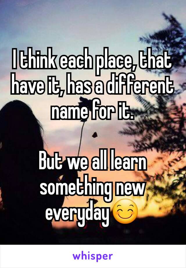 I think each place, that have it, has a different name for it.

But we all learn something new everyday😊