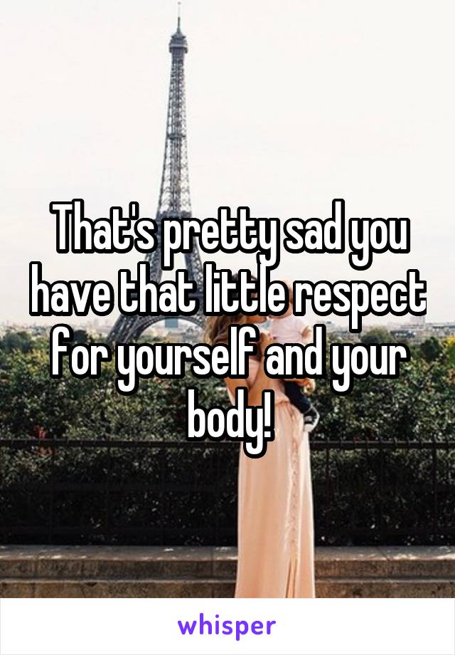 That's pretty sad you have that little respect for yourself and your body!