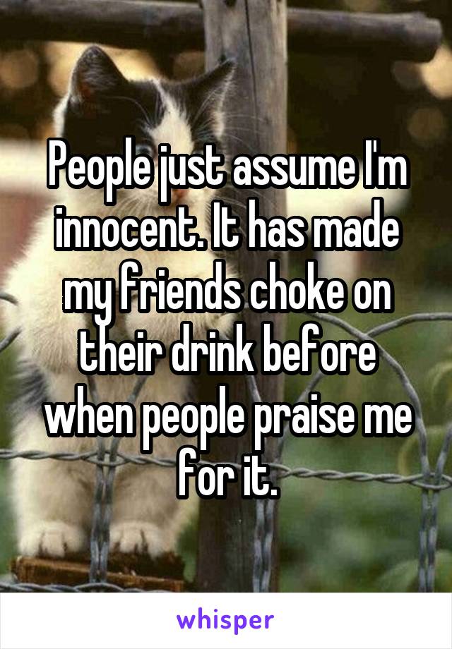 People just assume I'm innocent. It has made my friends choke on their drink before when people praise me for it.