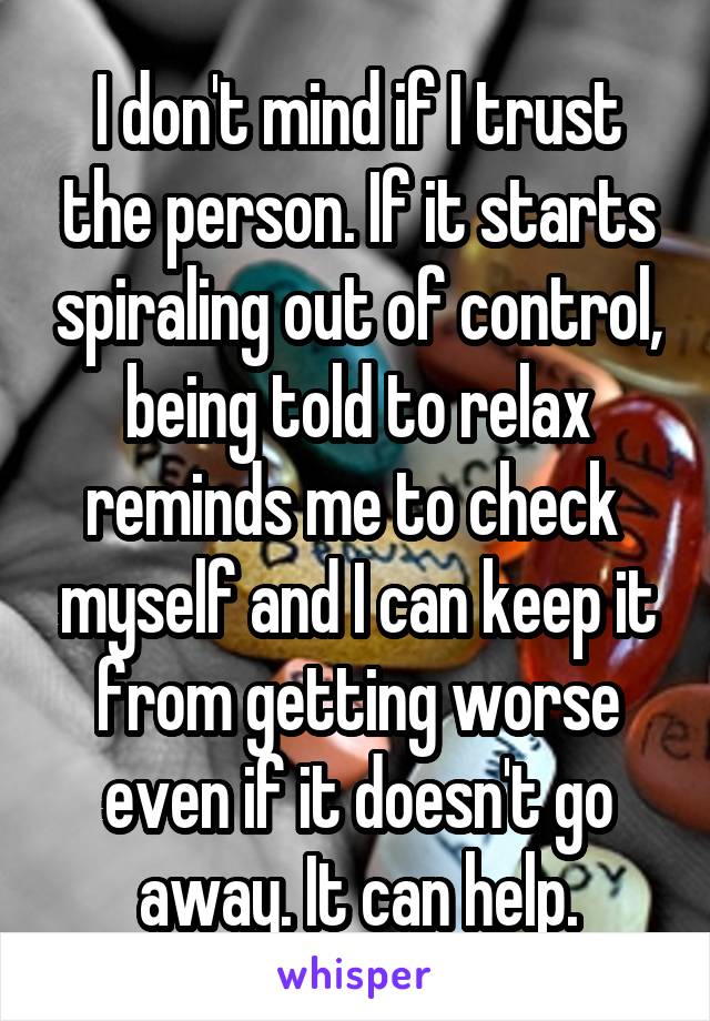I don't mind if I trust the person. If it starts spiraling out of control, being told to relax reminds me to check  myself and I can keep it from getting worse even if it doesn't go away. It can help.