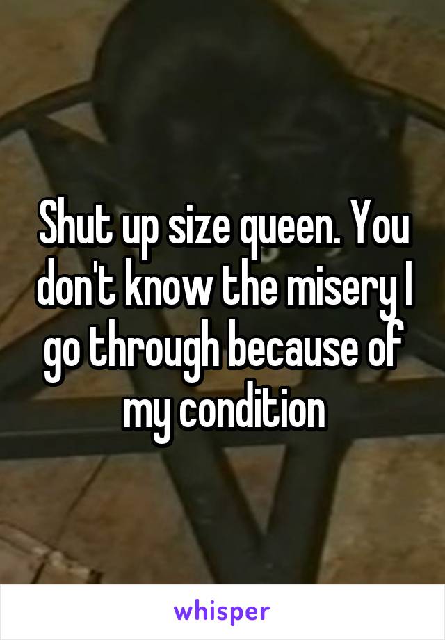 Shut up size queen. You don't know the misery I go through because of my condition