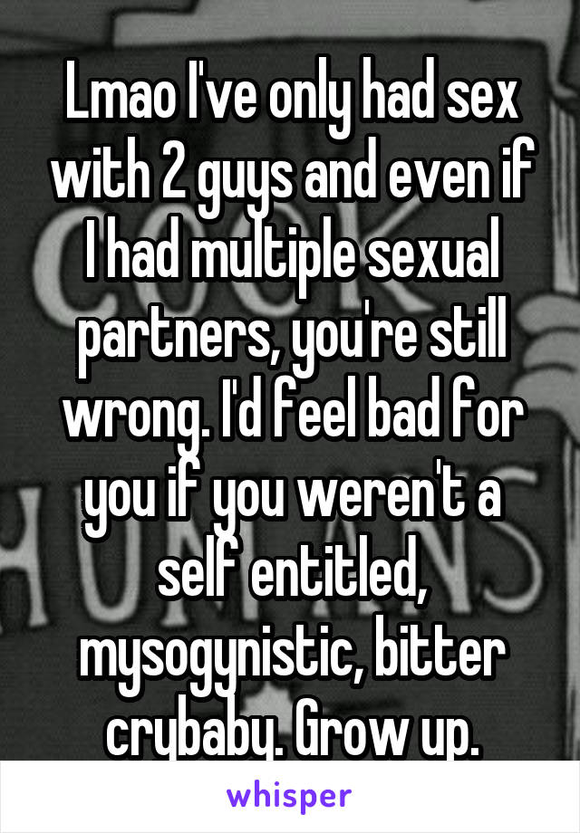 Lmao I've only had sex with 2 guys and even if I had multiple sexual partners, you're still wrong. I'd feel bad for you if you weren't a self entitled, mysogynistic, bitter crybaby. Grow up.