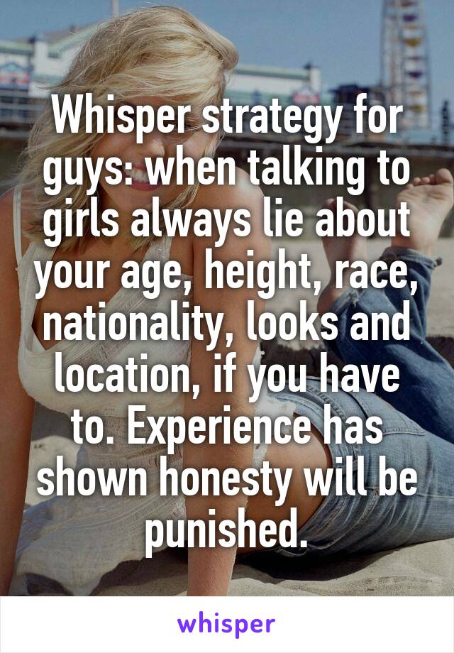 Whisper strategy for guys: when talking to girls always lie about your age, height, race, nationality, looks and location, if you have to. Experience has shown honesty will be punished.