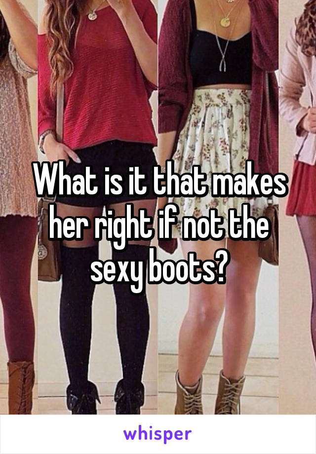 What is it that makes her right if not the sexy boots?
