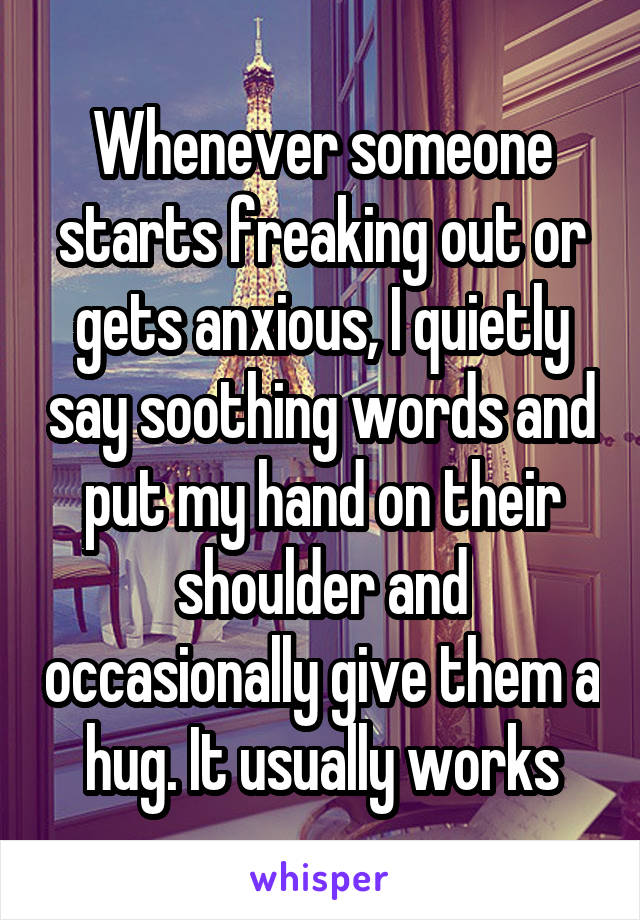 Whenever someone starts freaking out or gets anxious, I quietly say soothing words and put my hand on their shoulder and occasionally give them a hug. It usually works