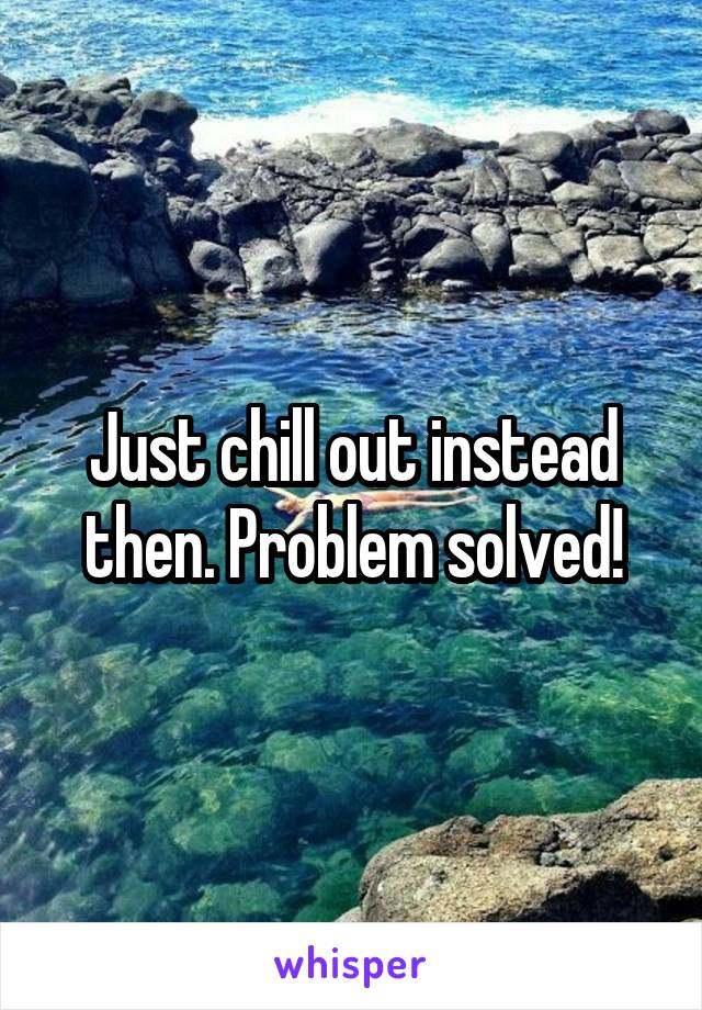 Just chill out instead then. Problem solved!