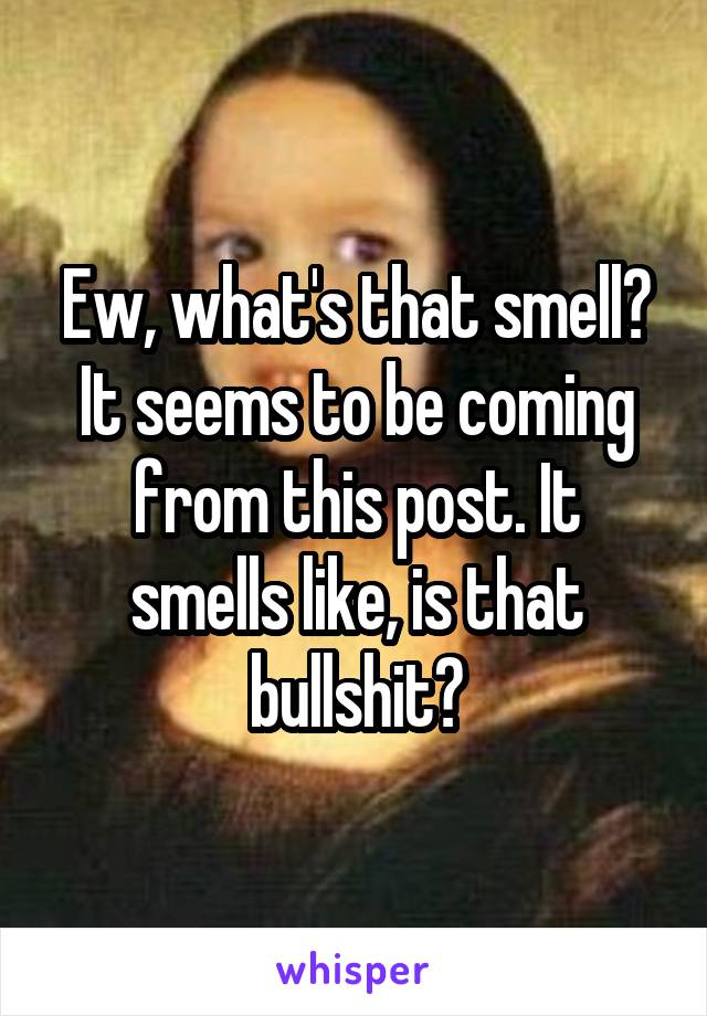 Ew, what's that smell? It seems to be coming from this post. It smells like, is that bullshit?