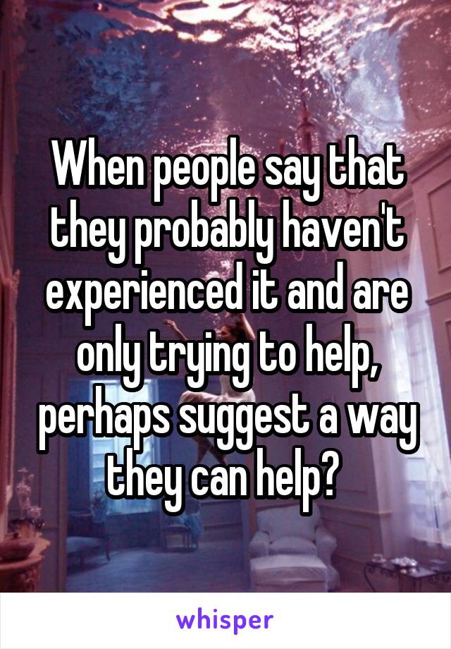 When people say that they probably haven't experienced it and are only trying to help, perhaps suggest a way they can help? 