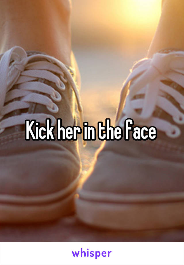 Kick her in the face 