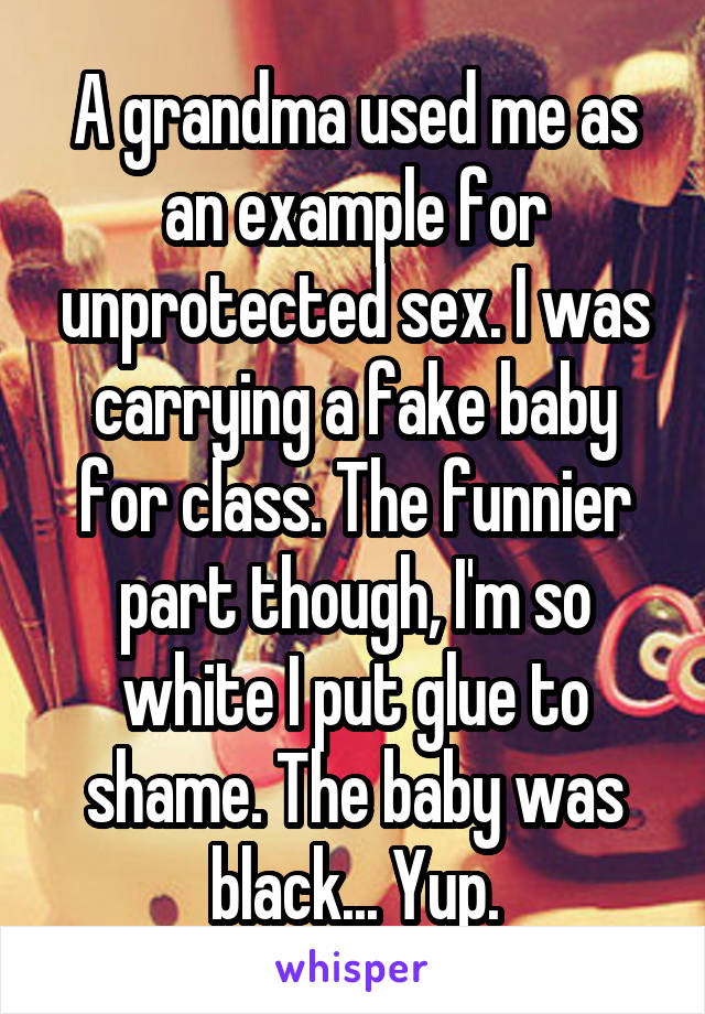 A grandma used me as an example for unprotected sex. I was carrying a fake baby for class. The funnier part though, I'm so white I put glue to shame. The baby was black... Yup.