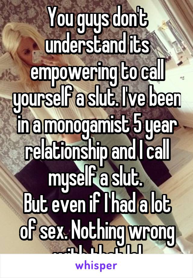 You guys don't understand its empowering to call yourself a slut. I've been in a monogamist 5 year relationship and I call myself a slut. 
But even if I had a lot of sex. Nothing wrong with that lol
