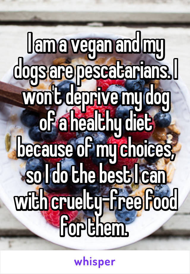 I am a vegan and my dogs are pescatarians. I won't deprive my dog of a healthy diet because of my choices, so I do the best I can with cruelty-free food for them. 