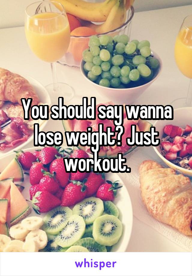 You should say wanna lose weight? Just workout.