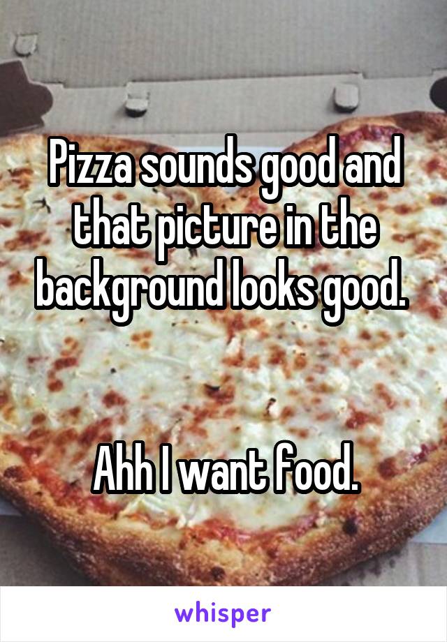 Pizza sounds good and that picture in the background looks good. 


Ahh I want food.