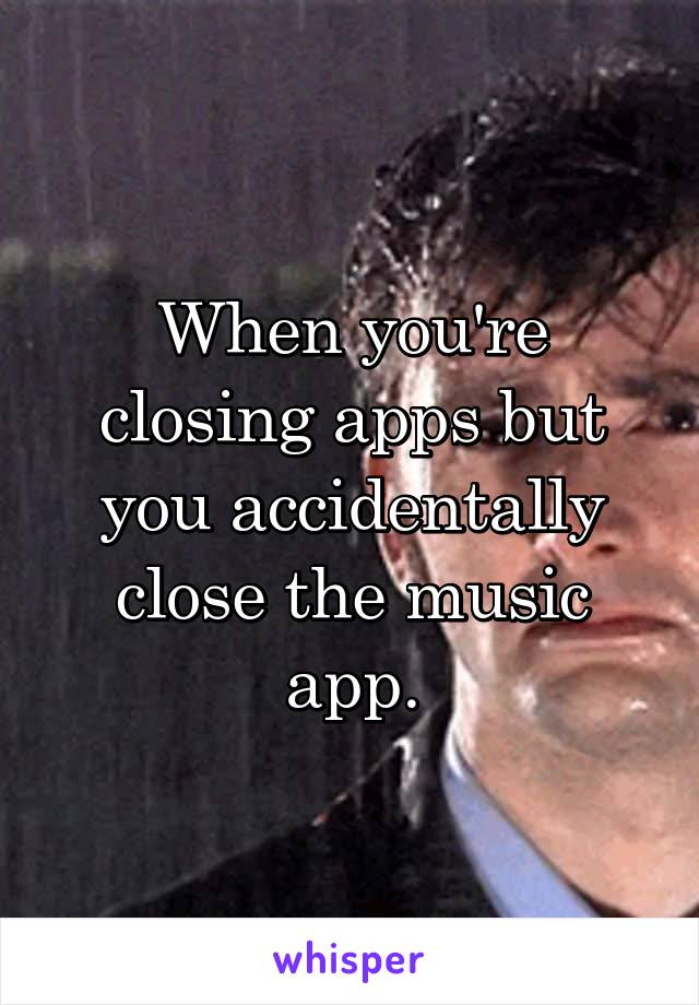 When you're closing apps but you accidentally close the music app.