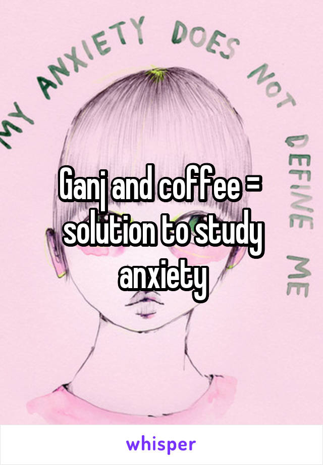 Ganj and coffee =  solution to study anxiety