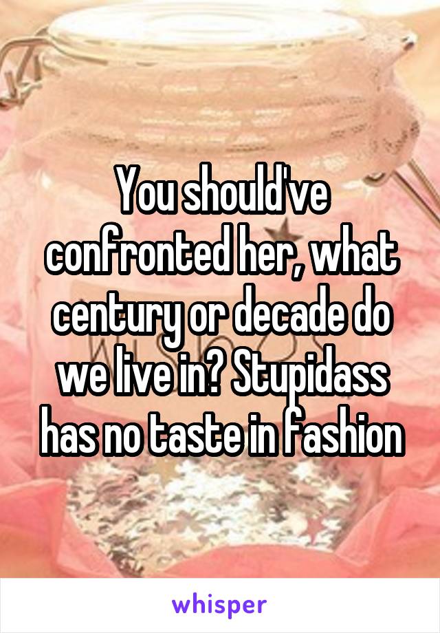 You should've confronted her, what century or decade do we live in? Stupidass has no taste in fashion