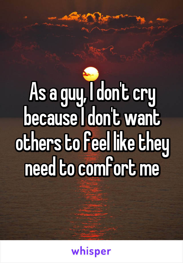 As a guy, I don't cry because I don't want others to feel like they need to comfort me