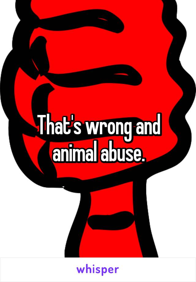 That's wrong and animal abuse.