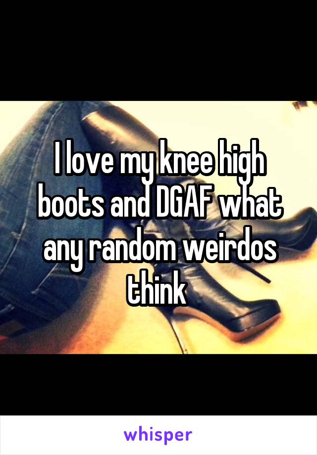 I love my knee high boots and DGAF what any random weirdos think 