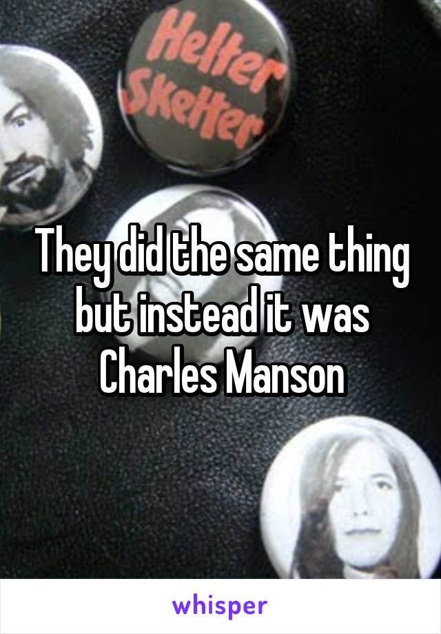 They did the same thing but instead it was Charles Manson