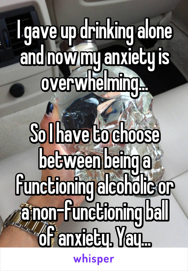 I gave up drinking alone and now my anxiety is overwhelming...

So I have to choose between being a functioning alcoholic or a non-functioning ball of anxiety. Yay...