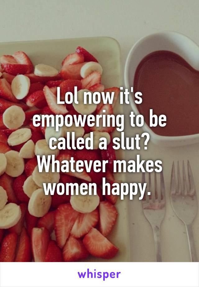 Lol now it's empowering to be called a slut? Whatever makes women happy. 