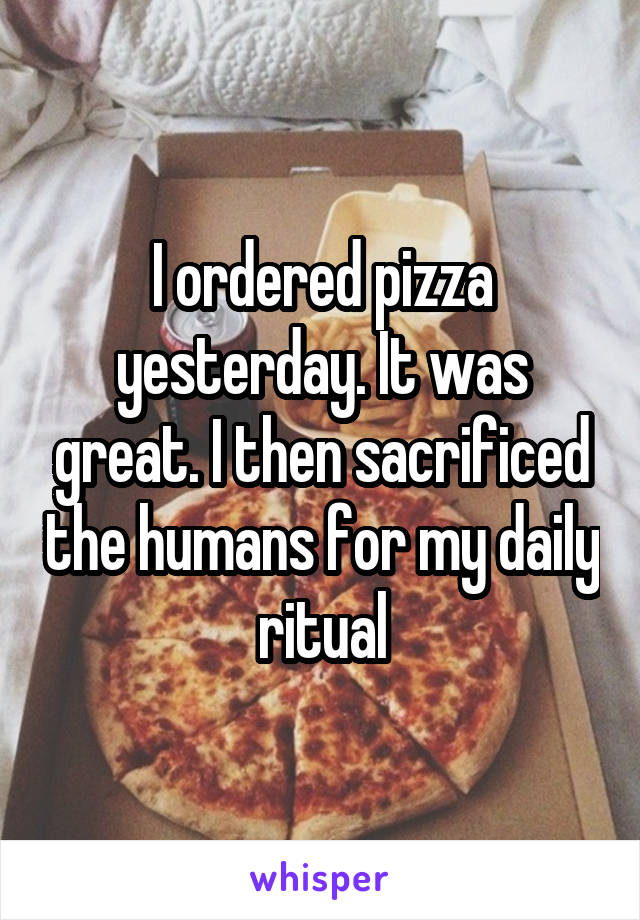 I ordered pizza yesterday. It was great. I then sacrificed the humans for my daily ritual