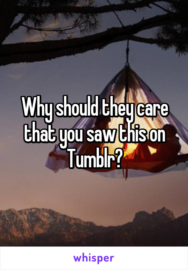 Why should they care that you saw this on Tumblr?